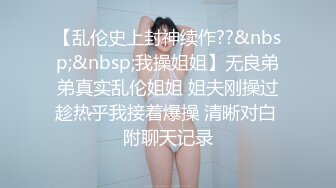 【乱伦史上封神续作??&nbsp;&nbsp;我操姐姐】无良弟弟真实乱伦姐姐 姐夫刚操过趁热乎我接着爆操 清晰对白 附聊天记录