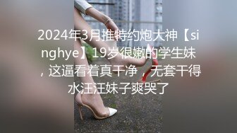 2024年3月推特约炮大神【singhye】19岁很嫩的学生妹，这逼看着真干净，无套干得水汪汪妹子爽哭了