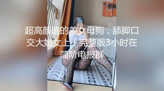 超高颜值的美女母狗，舔脚口交大奶女上（完整版3小时在简阶电报群