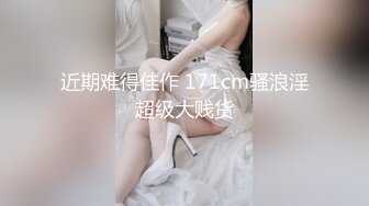 近期难得佳作 171cm骚浪淫超级大贱货