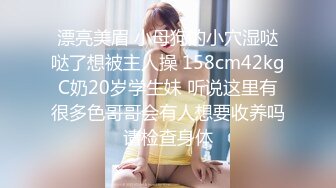 漂亮美眉 小母狗的小穴湿哒哒了想被主人操 158cm42kgC奶20岁学生妹 听说这里有很多色哥哥会有人想要收养吗请检查身体