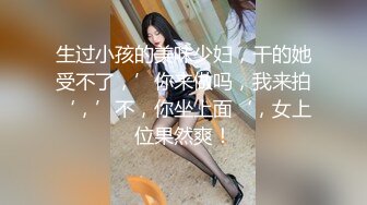 生过小孩的美味少妇，干的她受不了，’你来做吗，我来拍‘，’不，你坐上面‘，女上位果然爽！