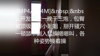 [MP4/ 554M]&nbsp;&nbsp;开发探索一晚干三炮，包臀裙顶级美臀小姐姐，掰开骚穴一顿舔，侧入猛操嗯嗯叫，各种姿势换着操