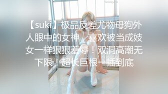 【suki】极品反差尤物母狗外人眼中的女神，喜欢被当成妓女一样狠狠羞辱！双洞高潮无下限！超长巨根一插到底