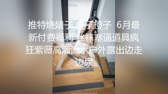 推特烧婊子 橙子橙子  6月最新付费福利 丝袜塞逼道具疯狂紫薇高潮流水户外露出边走边尿