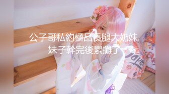 公子哥私約極品長腿大奶妹.妹子幹完後累攤了