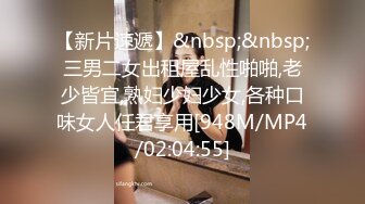 【新片速遞】&nbsp;&nbsp;三男二女出租屋乱性啪啪,老少皆宜,熟妇少妇少女,各种口味女人任君享用[948M/MP4/02:04:55]