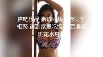 杏吧出品 猥琐眼镜哥老同学相聚 请到家里吃饭 醉后误闯班花水帘洞