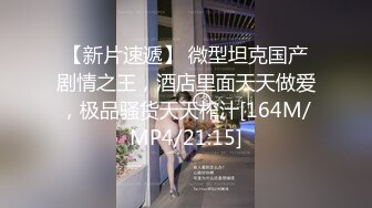 【新片速遞】 微型坦克国产剧情之王，酒店里面天天做爱，极品骚货天天榨汁[164M/MP4/21:15]