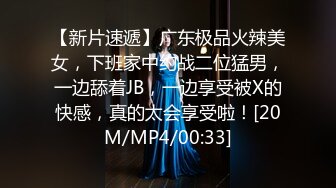 【新片速遞】广东极品火辣美女，下班家中约战二位猛男，一边舔着JB，一边享受被X的快感，真的太会享受啦！[20M/MP4/00:33]