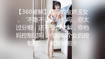 【360破解】领导的金娇玉女，‘不是不让你内射吗，你太过分啦，还不受你控制，你他妈控制过吗，你跟哪个女的控制过’，被骂惨啦！