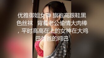 优雅御姐女神 旗袍高跟鞋黑色丝袜✅背着老公偷情大肉棒，平时高高在上的女神在大鸡巴爸爸的鸡巴