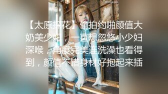 【太原探花】偷拍约啪颜值大奶美少妇，一直想忽悠小少妇深喉，角度完美连洗澡也看得到，颜值不错身材好抱起来插