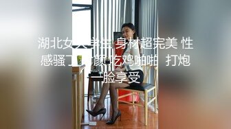 湖北女大学生 身材超完美 性感骚丁 时颜 吃鸡啪啪  打炮一脸享受