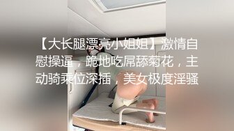 【大长腿漂亮小姐姐】激情自慰操逼，跪地吃屌舔菊花，主动骑乘位深插，美女极度淫骚