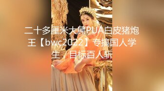 二十多厘米大屌PUA白皮猪炮王【bwc2022】专搞国人学生，目标百人斩