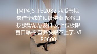 [MP4]STP32082 西瓜影视 最佳学妹的顶级侍奉 超强口技腰肾瑟瑟发抖 女上位极限宫口爆桩 营养快跟不上了. VIP0600