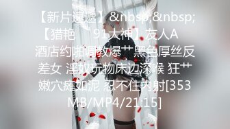 【新片速遞】&nbsp;&nbsp;【猎艳❤️91大神】友人A✨ 酒店约啪调教爆艹黑色厚丝反差女 淫奴玩物床边深喉 狂艹嫩穴瘫如泥 忍不住内射[353MB/MP4/21:15]