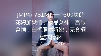 [MP4/ 781M] 一个300块的花海加微信，极品女神，杏眼含情，白皙胴体娇嫩，无套插蜜穴精彩