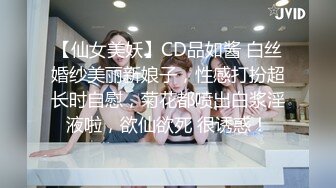 【仙女美妖】CD品如酱 白丝婚纱美丽新娘子，性感打扮超长时自慰，菊花都喷出白浆淫液啦，欲仙欲死 很诱惑！