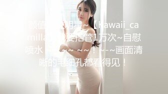 颜值胜过明星~【Kawaii_camilla】我要撸管1万次~自慰喷水 ~~ ~~ ~~！~-~画面清晰的毛细孔都看得见！