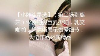 【小陈头星选】（第二场到离开）今夜约操巨乳少妇，乳交啪啪，超清晰展示做爱细节，大佬作品必属精品