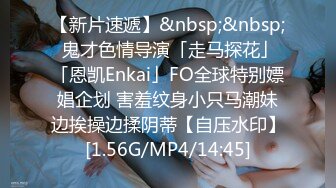 【新片速遞】&nbsp;&nbsp; 鬼才色情导演「走马探花」「恩凯Enkai」FO全球特别嫖娼企划 害羞纹身小只马潮妹边挨操边揉阴蒂【自压水印】[1.56G/MP4/14:45]