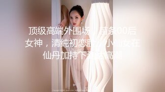 顶级高端外围场，苗条00后女神，清纯初恋脸，小仙女在仙丹加持下到达高潮