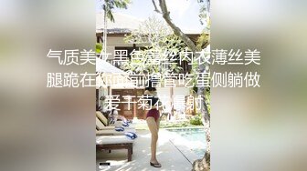 气质美女黑色蕾丝内衣薄丝美腿跪在你面前撸管吃蛋侧躺做爱干菊花爆射