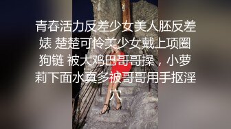 青春活力反差少女美人胚反差婊 楚楚可怜美少女戴上项圈狗链 被大鸡巴哥哥操，小萝莉下面水真多被哥哥用手抠淫穴