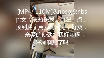 [MP4/ 110M]&nbsp;&nbsp;女：使劲操我，再深一点，顶到底了用力再用力，好爽， ，亲爱的使劲打我好爽啊，好滑啊射了吗