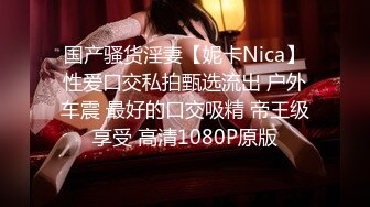 国产骚货淫妻【妮卡Nica】性爱口交私拍甄选流出 户外车震 最好的口交吸精 帝王级享受 高清1080P原版