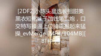 [2DF2]小陈头星选长相甜美黑衣短裙妹子加钱第二炮，口交特写摸逼上位骑乘抱起来猛操_evMerge [MP4/104MB][BT种子]