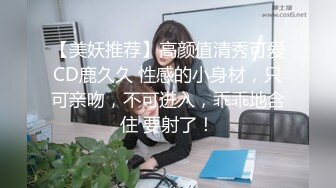 【美妖推荐】高颜值清秀可爱CD鹿久久 性感的小身材，只可亲吻，不可进入，乖乖地含住 要射了！