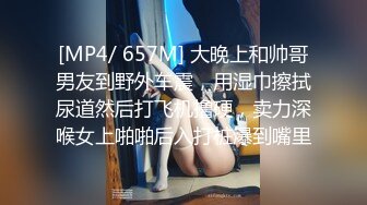 [MP4/ 657M] 大晚上和帅哥男友到野外车震，用湿巾擦拭尿道然后打飞机撸硬，卖力深喉女上啪啪后入打桩爆到嘴里