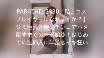 PARATHD-3830「私、コスプレイヤーになれますか？」ジミ巨乳を絶倫チンコでハメ倒すまでの一部始終！はじめての生挿入に半泣きイキ狂い