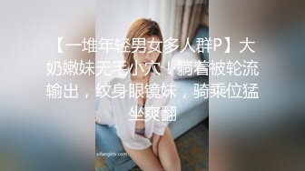 【一堆年轻男女多人群P】大奶嫩妹无毛小穴！躺着被轮流输出，纹身眼镜妹，骑乘位猛坐爽翻