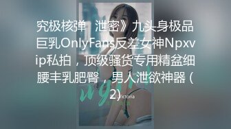 究极核弹✅泄密》九头身极品巨乳OnlyFans反差女神Npxvip私拍，顶级骚货专用精盆细腰丰乳肥臀，男人泄欲神器 (2)