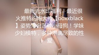 ❤️最新无水印福利！最近很火推特约炮大神【ooxxblack】姿势爆肏各种小母狗！学妹少妇模特，多种淋漓尽致的性爱