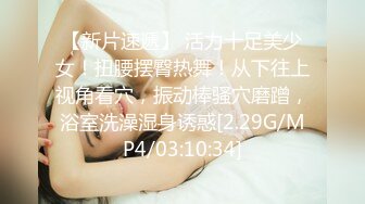 【新片速遞】 活力十足美少女！扭腰摆臀热舞！从下往上视角看穴，振动棒骚穴磨蹭，浴室洗澡湿身诱惑[2.29G/MP4/03:10:34]