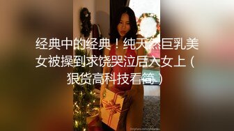 经典中的经典！纯天然巨乳美女被操到求饶哭泣后入女上（狠货高科技看简）