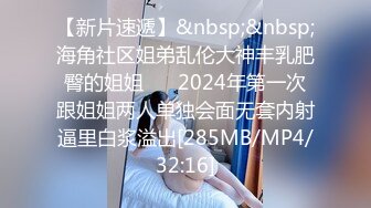 【新片速遞】&nbsp;&nbsp;海角社区姐弟乱伦大神丰乳肥臀的姐姐❤️ 2024年第一次跟姐姐两人单独会面无套内射逼里白浆溢出[285MB/MP4/32:16]