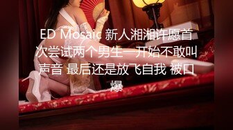 ED Mosaic 新人湘湘许愿首次尝试两个男生一开始不敢叫声音 最后还是放飞自我 被口爆