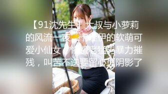 【91沈先生】大叔与小萝莉的风流一夜，卡哇伊的软萌可爱小仙女，惨遭老猛男暴力摧残，叫苦不迭要留心理阴影了