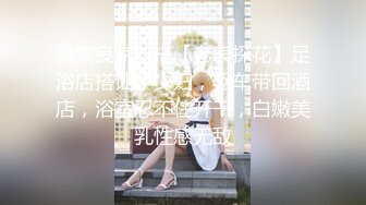 真实良家勾搭【老表探花】足浴店搭讪小少妇，驱车带回酒店，浴室忍不住开干，白嫩美乳性感无敌