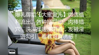 爆乳御姐【大蜜宝儿】微信福利流出。各种插屁眼、肉棒插穴，洗澡揉搓洗阴道，发骚淫语勾引，看着可真诱惑！