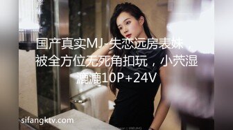 国产真实MJ-失恋远房表妹，被全方位无死角扣玩，小茓湿漉漉10P+24V