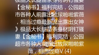 极品大长腿苗条身材阴钉骚妻【金秘书】福利完结，公园超市各种人前露出放尿啪啪紫薇，相当过瘾最新流出露出女神》极品大长腿苗条身材阴钉骚妻【金秘书】福利完结，公园超市各种人前露出放尿啪啪紫薇，相当过瘾V (4)