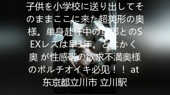 子供を小学校に送り出してそのままここに来た超美形の奥様。単身赴任中の旦那とのSEXレスは早3年。とにかく 奥 が性感帯の欲求不満奥様のポルチオイキ必见！！ at 东京都立川市 立川駅