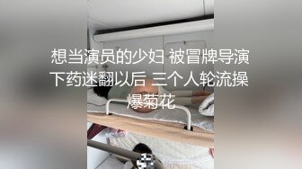 想当演员的少妇 被冒牌导演下药迷翻以后 三个人轮流操 爆菊花